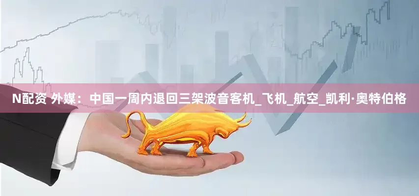 N配资 外媒：中国一周内退回三架波音客机_飞机_航空_凯利·奥特伯格