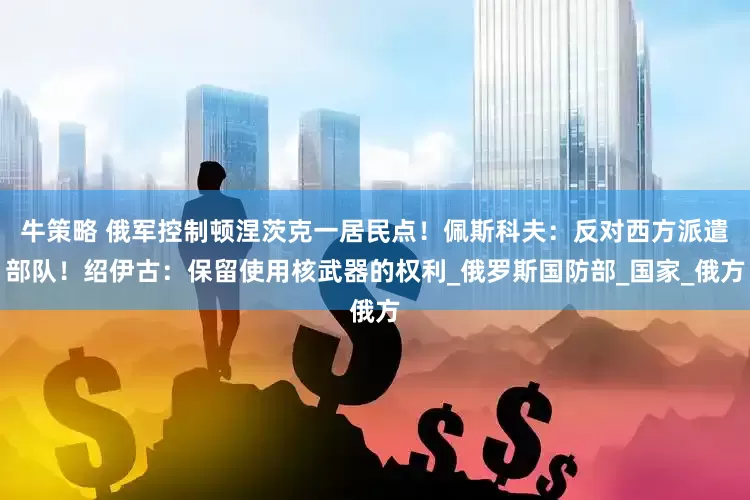 牛策略 俄军控制顿涅茨克一居民点！佩斯科夫：反对西方派遣部队！绍伊古：保留使用核武器的权利_俄罗斯国防部_国家_俄方