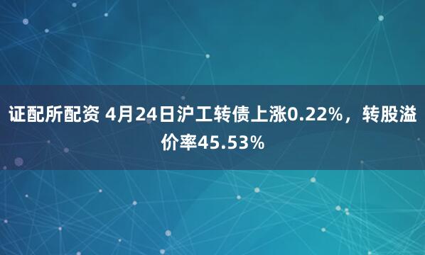 证配所配资 4月24日沪工转债上涨0.22%，转股溢价率45.53%
