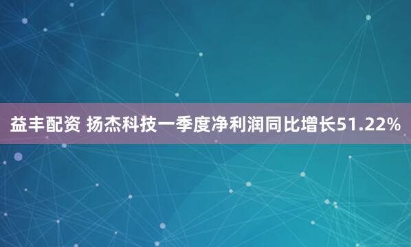 益丰配资 扬杰科技一季度净利润同比增长51.22%