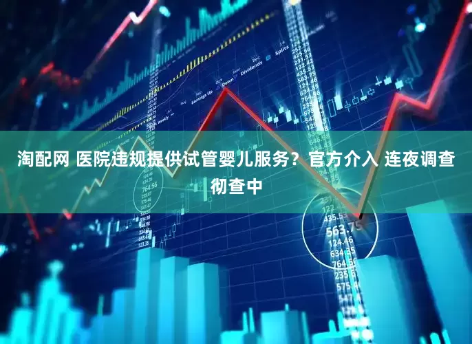 淘配网 医院违规提供试管婴儿服务？官方介入 连夜调查彻查中