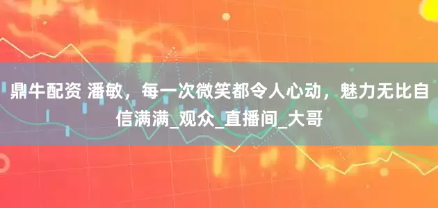 鼎牛配资 潘敏，每一次微笑都令人心动，魅力无比自信满满_观众_直播间_大哥