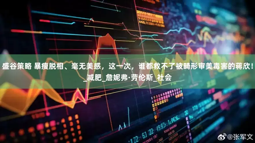 盛谷策略 暴瘦脱相、毫无美感，这一次，谁都救不了被畸形审美毒害的蒋欣！_减肥_詹妮弗·劳伦斯_社会