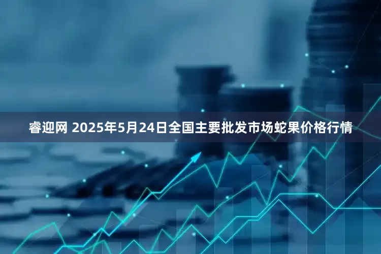 睿迎网 2025年5月24日全国主要批发市场蛇果价格行情