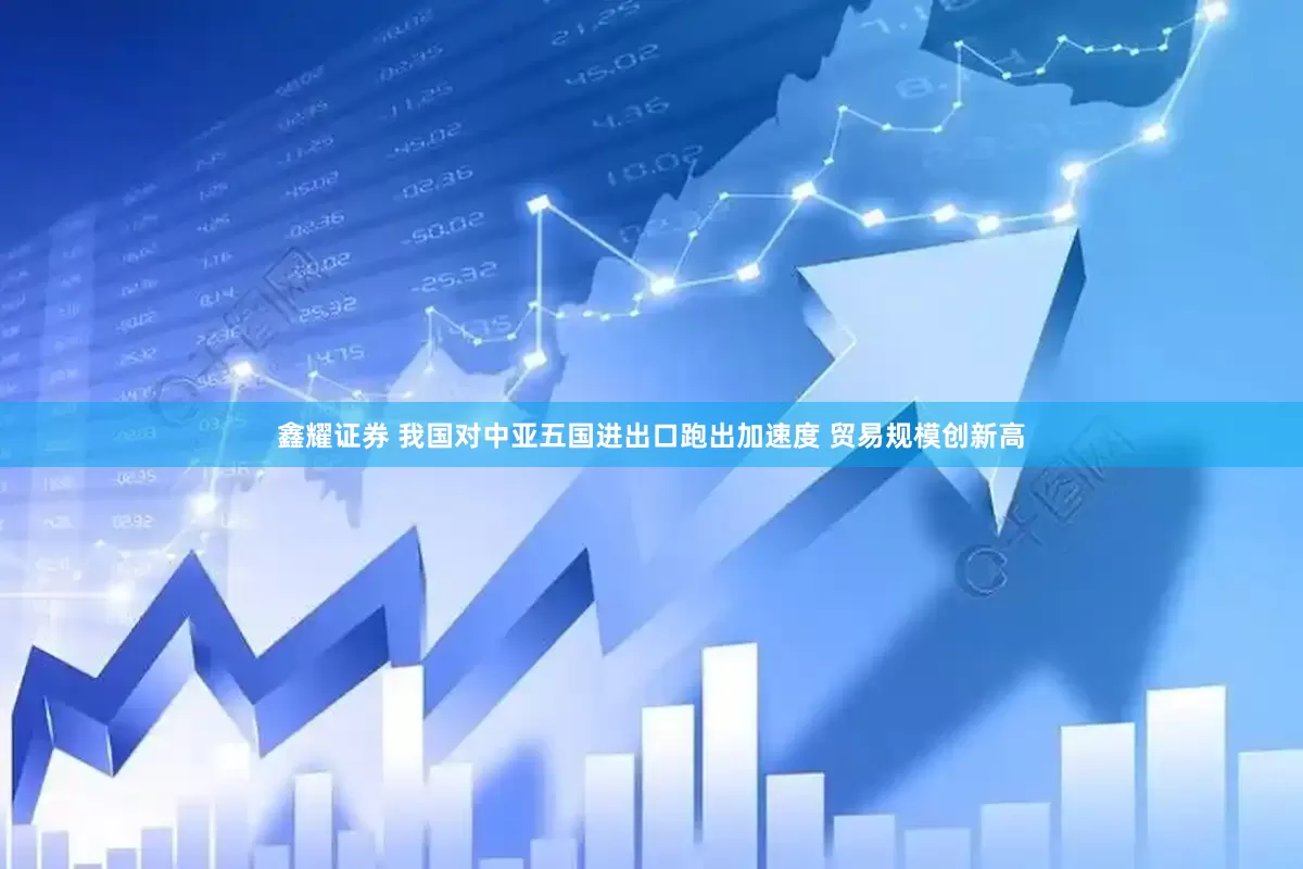 鑫耀证券 我国对中亚五国进出口跑出加速度 贸易规模创新高