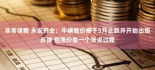 非常谋略 永安药业：牛磺酸价格于5月止跌并开始出现反弹 但涨价是一个渐进过程