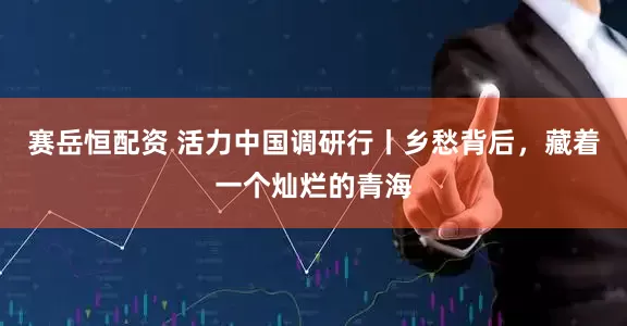 赛岳恒配资 活力中国调研行丨乡愁背后，藏着一个灿烂的青海