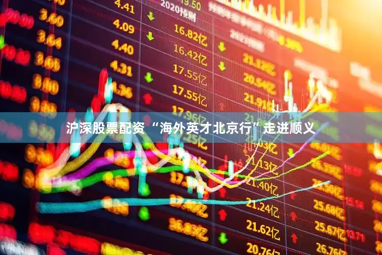 沪深股票配资 “海外英才北京行”走进顺义