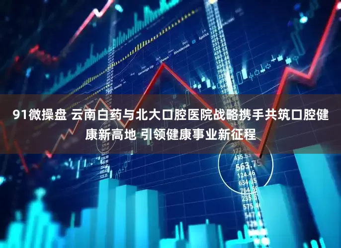 91微操盘 云南白药与北大口腔医院战略携手共筑口腔健康新高地 引领健康事业新征程