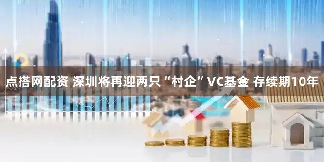 点搭网配资 深圳将再迎两只“村企”VC基金 存续期10年