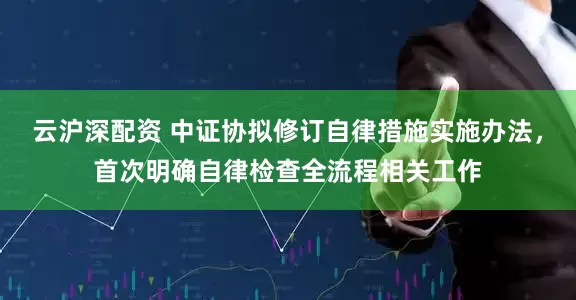云沪深配资 中证协拟修订自律措施实施办法，首次明确自律检查全流程相关工作