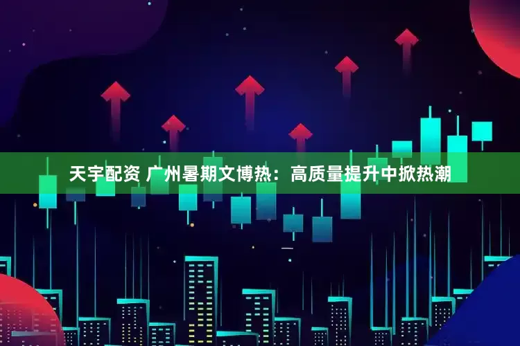 天宇配资 广州暑期文博热：高质量提升中掀热潮
