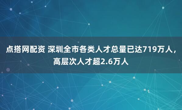 点搭网配资 深圳全市各类人才总量已达719万人，高层次人才超2.6万人