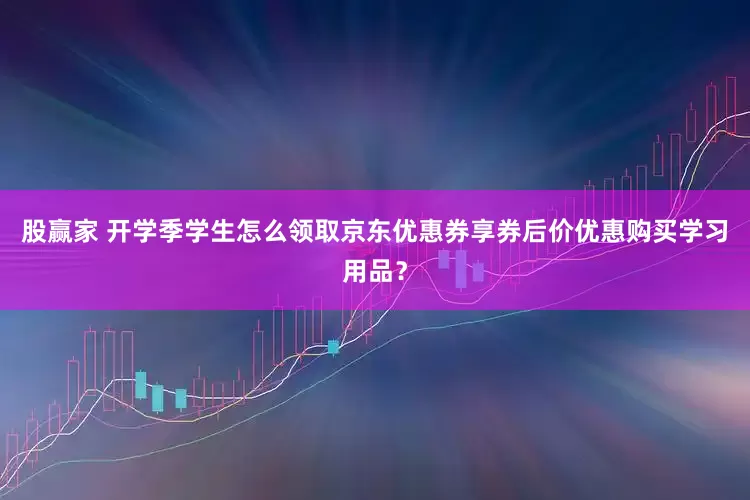 股赢家 开学季学生怎么领取京东优惠券享券后价优惠购买学习用品？