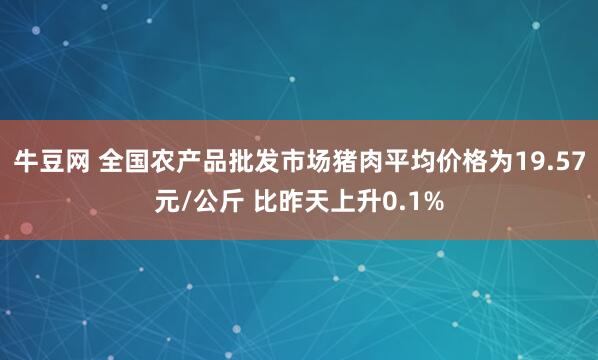 牛豆网 全国农产品批发市场猪肉平均价格为19.57元/公斤 比昨天上升0.1%