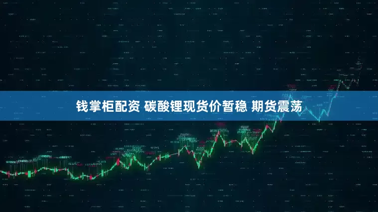 钱掌柜配资 碳酸锂现货价暂稳 期货震荡